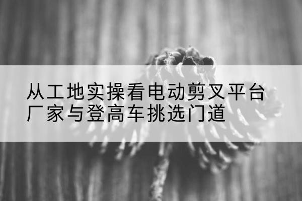 灵台电动剪叉升降平台厂家-从工地实操看电动剪叉平台厂家与登高车挑选门道
