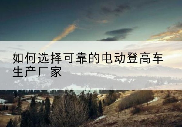 灵台电动登高车厂家-如何选择可靠的电动登高车生产厂家