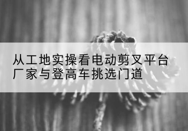 灵台电动剪叉升降平台厂家-从工地实操看电动剪叉平台厂家与登高车挑选门道