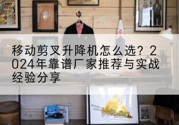 灵台升降平台厂家推荐-移动剪叉升降机怎么选？2024年靠谱厂家推荐与实战经验分享